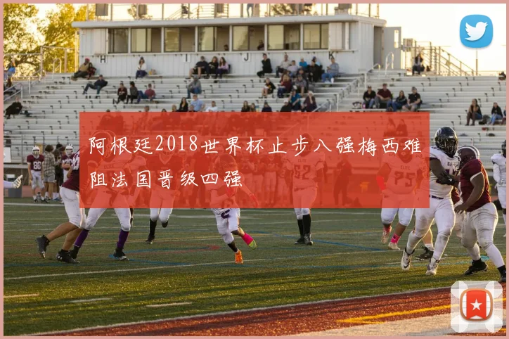 阿根廷2018世界杯止步八强梅西难阻法国晋级四强