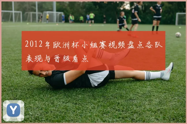 2012年欧洲杯小组赛视频盘点各队表现与晋级看点