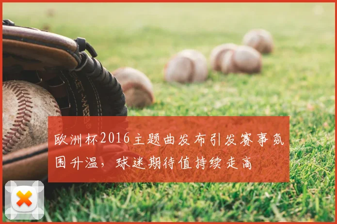 欧洲杯2016主题曲发布引发赛事氛围升温,球迷期待值持续走高