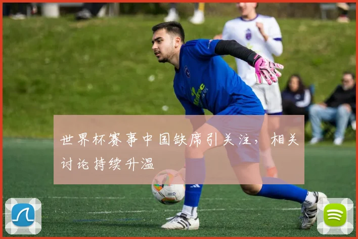 世界杯赛事中国缺席引关注，相关讨论持续升温