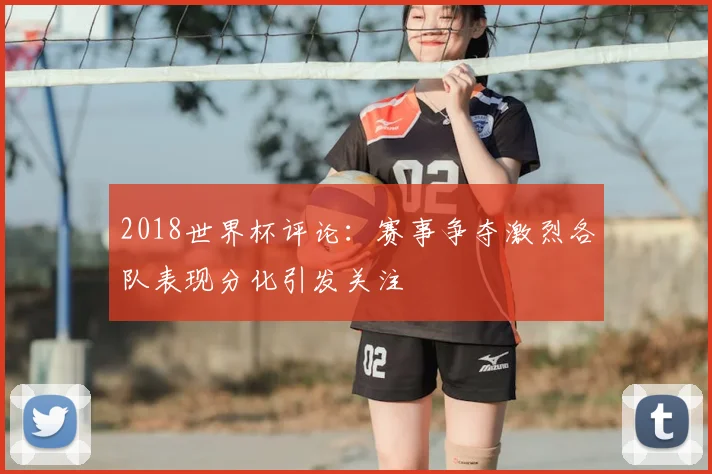 2018世界杯评论：赛事争夺激烈各队表现分化引发关注