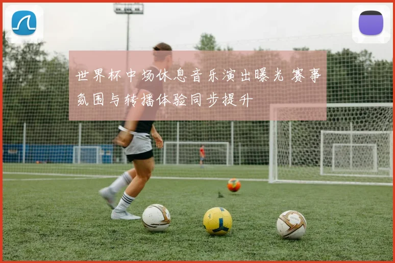 世界杯中场休息音乐演出曝光 赛事氛围与转播体验同步提升