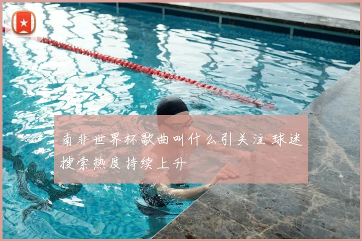 南非世界杯歌曲叫什么引关注 球迷搜索热度持续上升