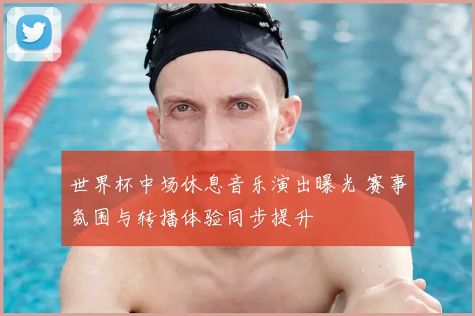 世界杯中场休息音乐演出曝光 赛事氛围与转播体验同步提升