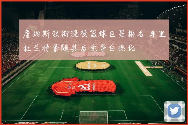 詹姆斯领衔现役篮球巨星排名 库里杜兰特紧随其后竞争白热化