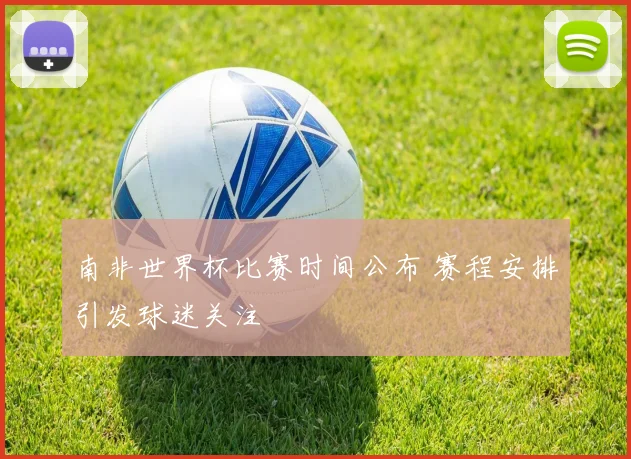 南非世界杯比赛时间公布 赛程安排引发球迷关注