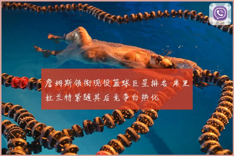 詹姆斯领衔现役篮球巨星排名 库里杜兰特紧随其后竞争白热化