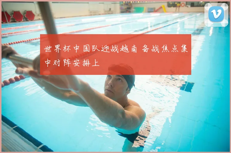 世界杯中国队迎战越南 备战焦点集中对阵安排上