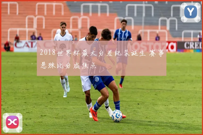 2018世界杯最大分差纪录诞生 赛事悬殊比分成焦点