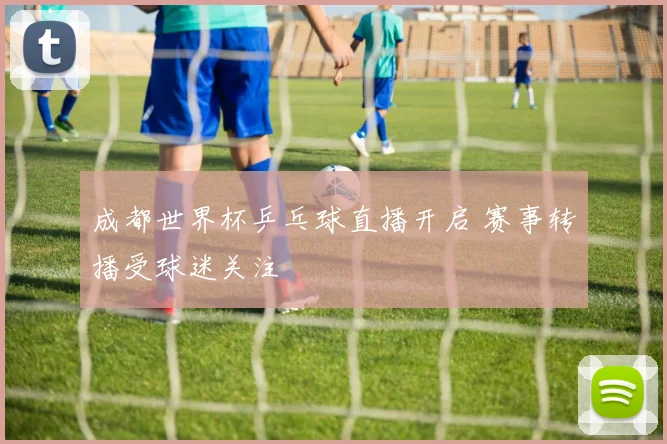 成都世界杯乒乓球直播开启 赛事转播受球迷关注