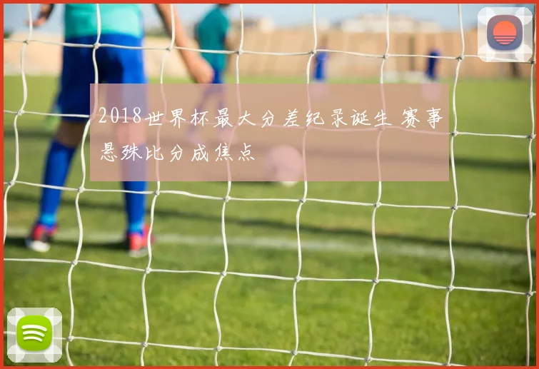 2018世界杯最大分差纪录诞生 赛事悬殊比分成焦点