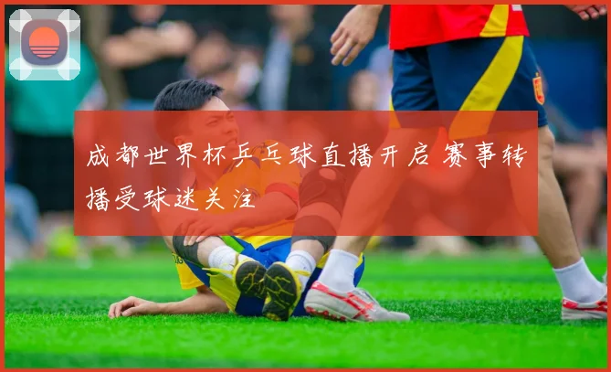 成都世界杯乒乓球直播开启 赛事转播受球迷关注
