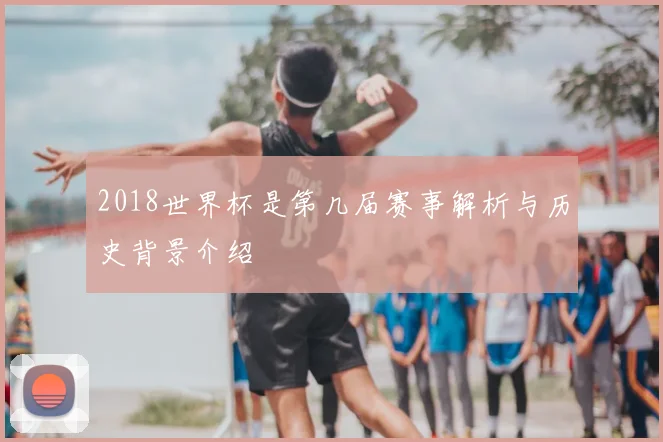 2018世界杯是第几届赛事解析与历史背景介绍