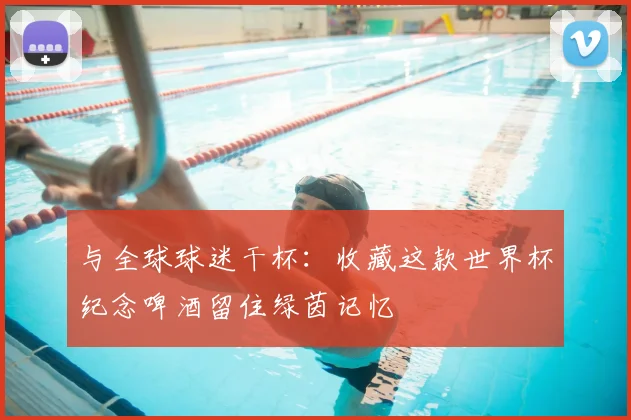 与全球球迷干杯：收藏这款世界杯纪念啤酒留住绿茵记忆