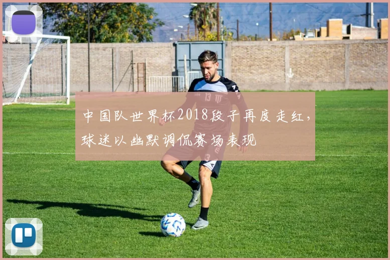 中国队世界杯2018段子再度走红,球迷以幽默调侃赛场表现