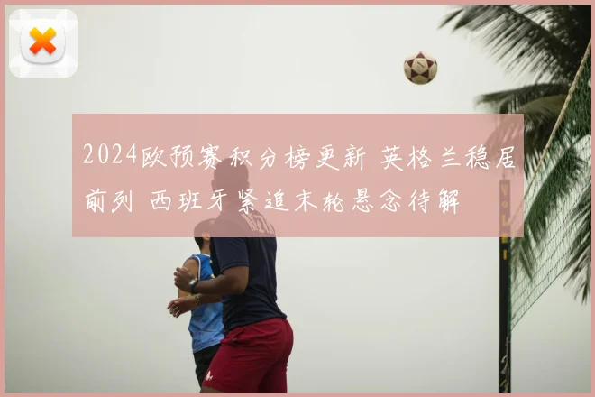 2024欧预赛积分榜更新 英格兰稳居前列 西班牙紧追末轮悬念待解