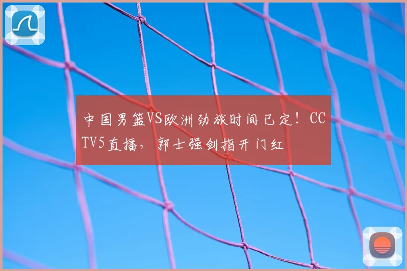中国男篮VS欧洲劲旅时间已定!CCTV5直播,郭士强剑指开门红