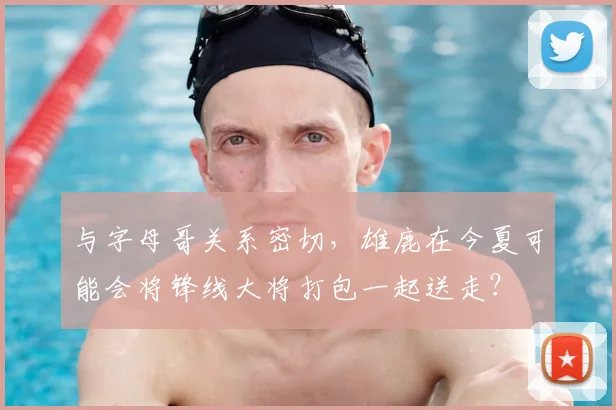 与字母哥关系密切，雄鹿在今夏可能会将锋线大将打包一起送走？
