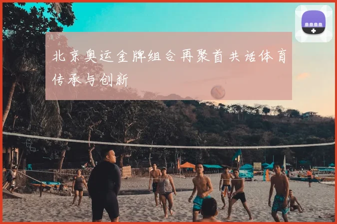 北京奥运金牌组合再聚首共话体育传承与创新