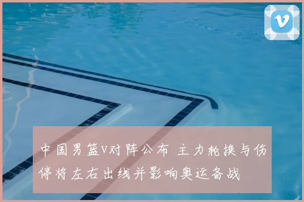 中国男篮v对阵公布 主力轮换与伤停将左右出线并影响奥运备战