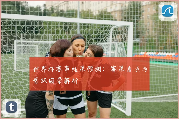 世界杯赛事结果预测：赛果看点与晋级前景解析