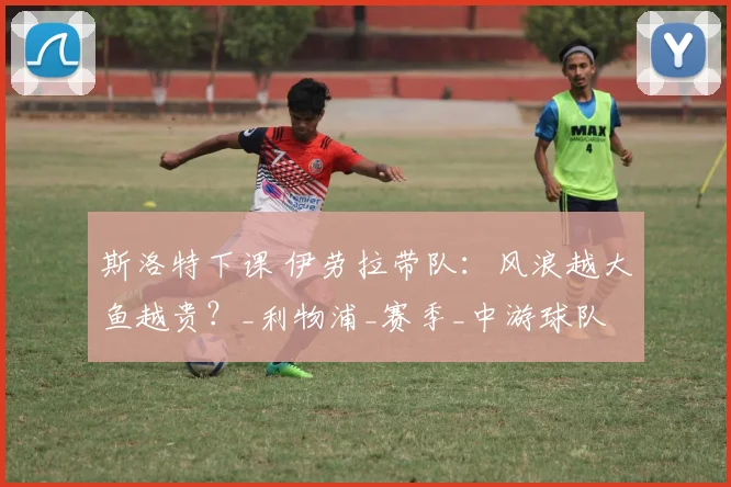 斯洛特下课 伊劳拉带队：风浪越大鱼越贵？_利物浦_赛季_中游球队