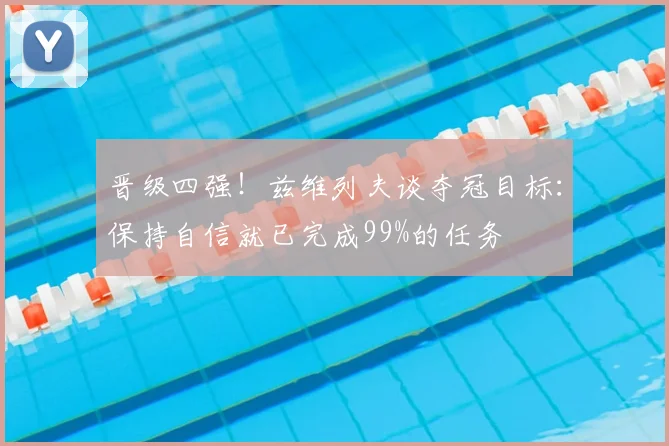 晋级四强!兹维列夫谈夺冠目标:保持自信就已完成99%的任务