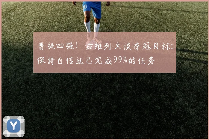 晋级四强!兹维列夫谈夺冠目标:保持自信就已完成99%的任务