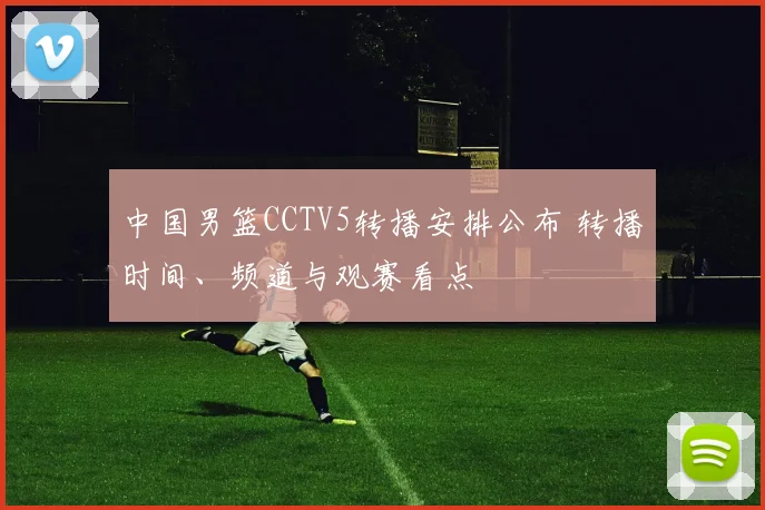 中国男篮CCTV5转播安排公布 转播时间、频道与观赛看点
