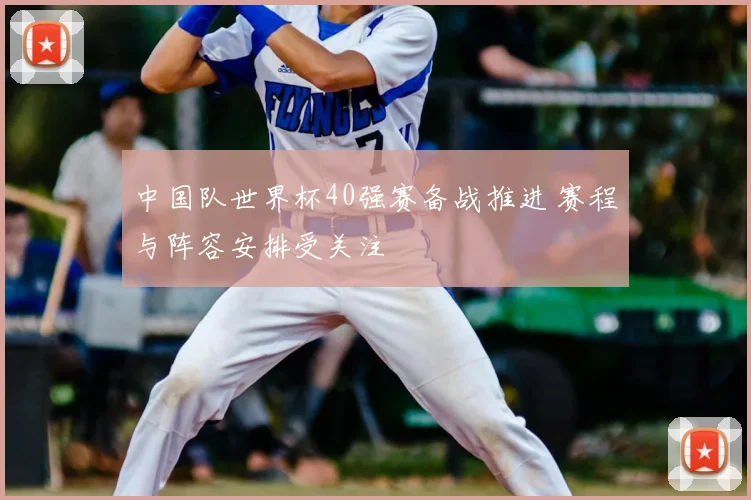 中国队世界杯40强赛备战推进 赛程与阵容安排受关注
