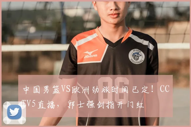 中国男篮VS欧洲劲旅时间已定!CCTV5直播,郭士强剑指开门红