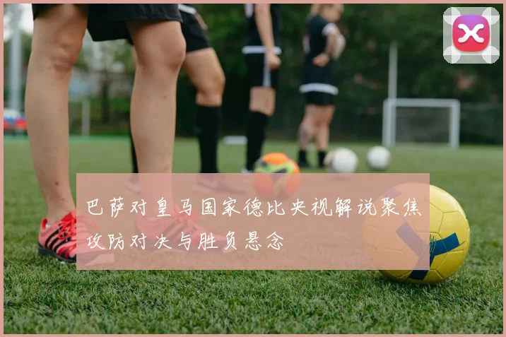 巴萨对皇马国家德比央视解说聚焦攻防对决与胜负悬念